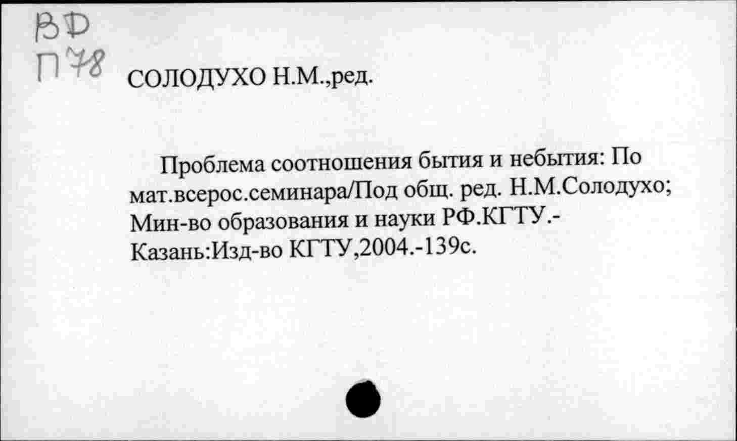 ﻿СОЛОДУХО Н.М.,ред.
Проблема соотношения бытия и небытия: По мат.всерос.семинара/Под общ. ред. Н.М.Солодухо; Мин-во образования и науки РФ.КГТУ,-Казань:Изд-во КГТУ,2004.-139с.